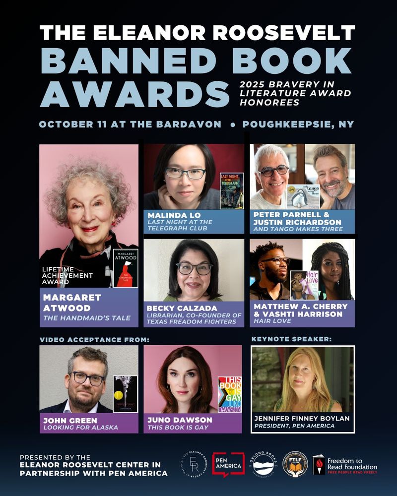 The Eleanor Roosevelt Banned Book Awards: 2025 Bravery in Literature Award Honorees. Margaret Atwood (The Hand Maid's Tale) Lifetime Achievement Award. Malinda LO (Last Night at the Telegram Club); Peter Parnell and Justin Richardson (And Tango Makes Three); Beccky Calzada: Librarians ans co-founder of Texas FReadom Fighters; Matthew A. Cherry and Vashti Harrison (Hair Love); John Green (Looking for Alaska); Juno Dawson (THis Book is Gay). Jennifer Finney Boylan, President Pen America. 