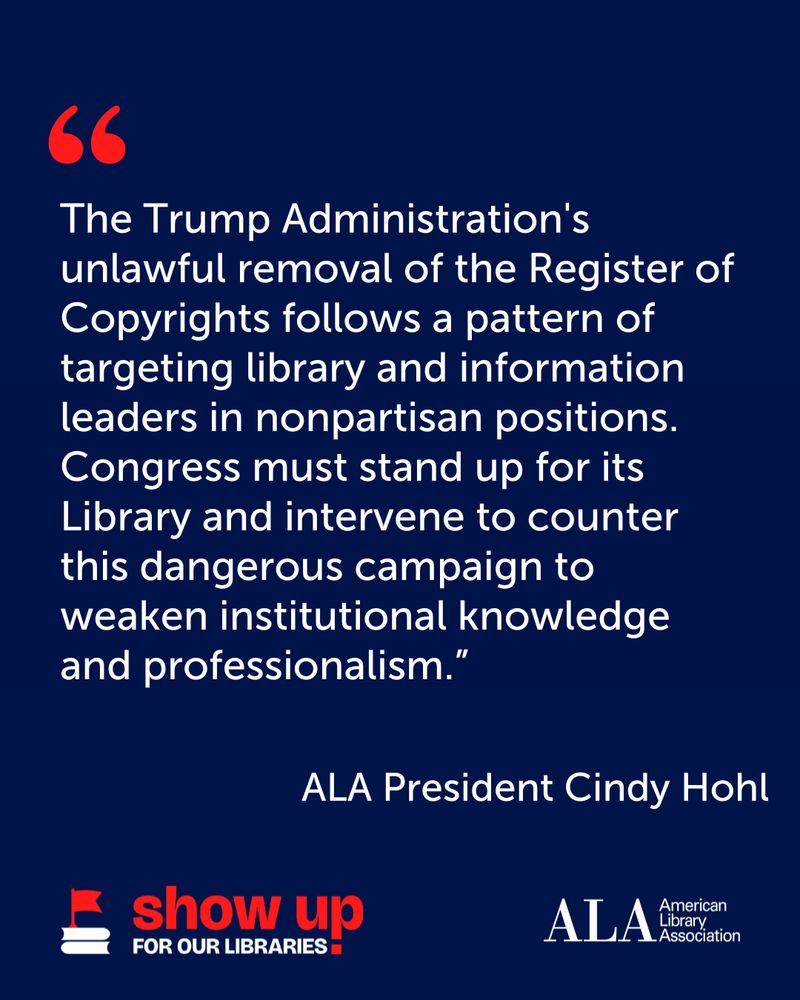 "The Trump Administration's unlawful removal of the Register of Copyrights follows a pattern of targeting library and information leaders in nonpartisan positions. Congress must stand up for its Library and intervene to counter this dangerous campaign to weaken institutional knowledge and professionalism." - ALA President Cindy Hohl.