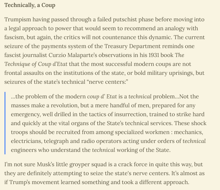 Technically, a Coup

Trumpism having passed through a failed putschist phase before moving into a legal approach to power that would seem to recommend an analogy with fascism, but again, the critics will not countenance this dynamic. The current seizure of the payments system of the Treasury Department reminds one fascist journalist Curzio Malaparte’s observations in his 1931 book The Technique of Coup d’Etat that the most successful modern coups are not frontal assaults on the institutions of the state, or bold military uprisings, but seizures of the state’s technical “nerve centers:”

…the problem of the modern coup d’ Etat is a technical problem…Not the masses make a revolution, but a mere handful of men, prepared for any emergency, well drilled in the tactics of insurrection, trained to strike hard and quickly at the vital organs of the State’s technical services. These shock troops should be recruited from among specialized workmen : mechanics, electricians, telegraph and radio operators acting under orders of technical engineers who understand the technical working of the State.

I’m not sure Musk’s little groyper squad is a crack force in quite this way, but they are definitely attempting to seize the state's nerve centers. It’s almost as if Trump’s movement learned something and took a different approach.