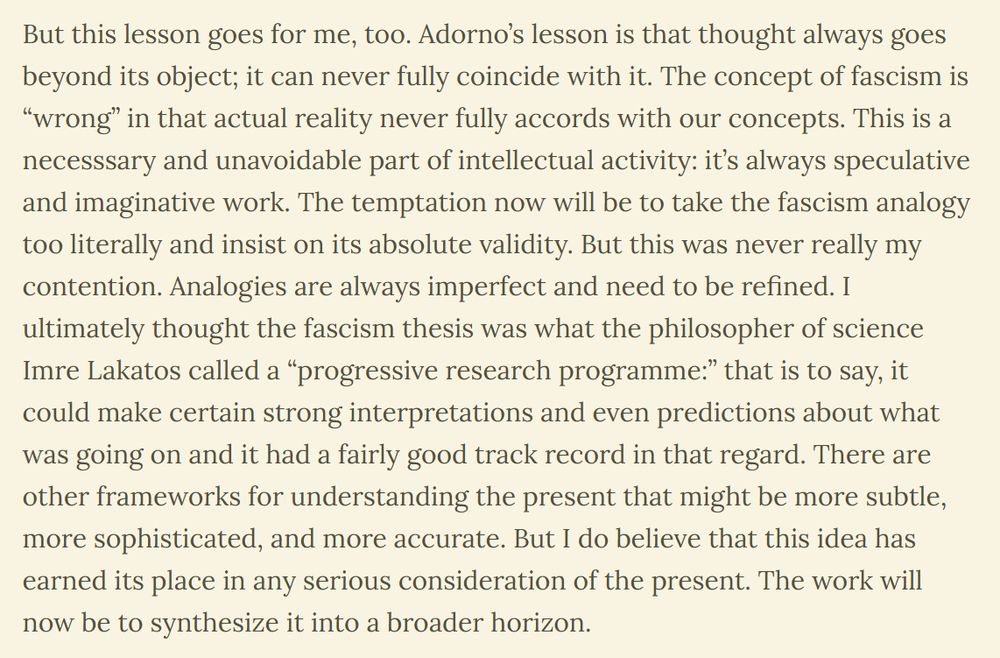 But this lesson goes for me, too. Adorno’s lesson is that thought always goes beyond its object; it can never fully coincide with it. The concept of fascism is “wrong” in that actual reality never fully accords with our concepts. This is a necesssary and unavoidable part of intellectual activity: it’s always speculative and imaginative work. The temptation now will be to take the fascism analogy too literally and insist on its absolute validity. But this was never really my contention. Analogies are always imperfect and need to be refined. I ultimately thought the fascism thesis was what the philosopher of science Imre Lakatos called a “progressive research programme:” that is to say, it could make certain strong interpretations and even predictions about what was going on and it had a fairly good track record in that regard. There are other frameworks for understanding the present that might be more subtle, more sophisticated, and more accurate. But I do believe that this idea has earned its place in any serious consideration of the present. The work will now be to synthesize it into a broader horizon.