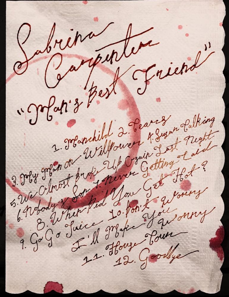 On a wine stained napkin Sabrina Carpenter man’s best friend Tracklist:

1 manchild
2 tears
3 my man on willpower 
4 sugar talking 
5 we almost broke up again last night
6 nobody son
7 never getting laid
8 when did you get hot?
9 go go juice
10 don’t worry I’ll make you worry
11 house tour
12 goodbye