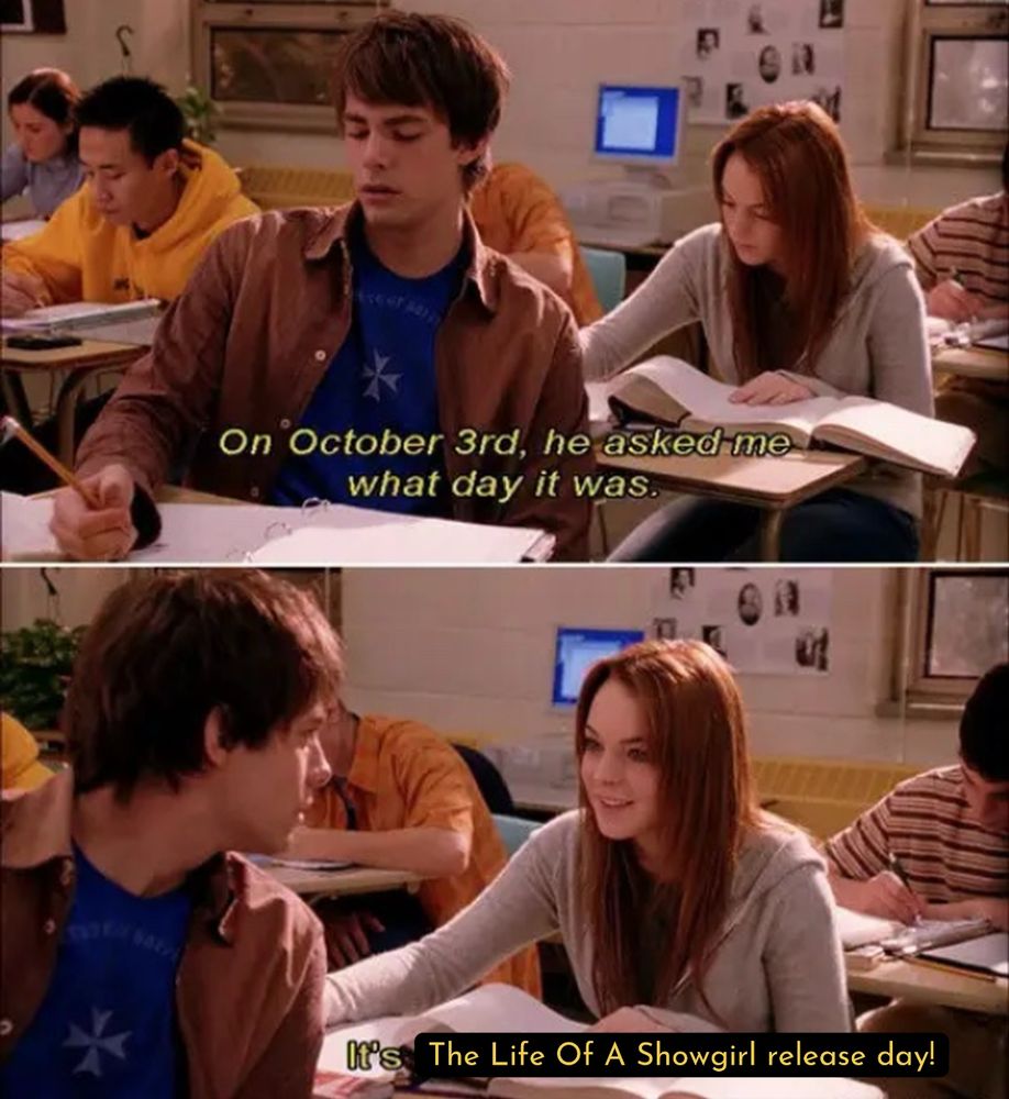 Scene from Mean Girls. Katy a red head is in a classroom in a gray sweatshirt with a book in front of her sitting at her desk and a brunette boy is looking back at her and the text reads “On October 3rd, he asked me what day it was.” And then it is edited to say “It’s The Life Of A Showgirl release day!”