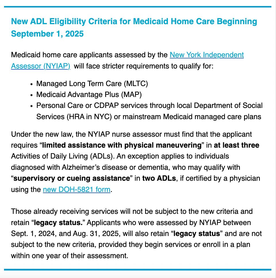 Text reads:
 
New ADL Eligibility Criteria for Medicaid Home Care Beginning September 1, 2025

Medicaid home care applicants assessed by the New York Independent Assessor (NYIAP)  will face stricter requirements to qualify for: 
[bullet] Managed Long Term Care (MLTC) 
[bullet] Medicaid Advantage Plus (MAP) 
[bullet] Personal Care or CDPAP services through local Department of Social Services (HRA in NYC) or mainstream Medicaid managed care plans

Under the new law, the NYIAP nurse assessor must find that the applicant requires “limited assistance with physical maneuvering” in at least three Activities of Daily Living (ADLs). An exception applies to individuals diagnosed with Alzheimer’s disease or dementia, who may qualify with “supervisory or cueing assistance” in two ADLs, if certified by a physician using the new DOH-5821 form.

Those already receiving services will not be subject to the new criteria and retain “legacy status.” Applicants who were assessed by NYIAP between Sept. 1, 2024, and Aug. 31, 2025, will also retain “legacy status” and are not subject to the new criteria, provided they begin services or enroll in a plan within one year of their assessment. 