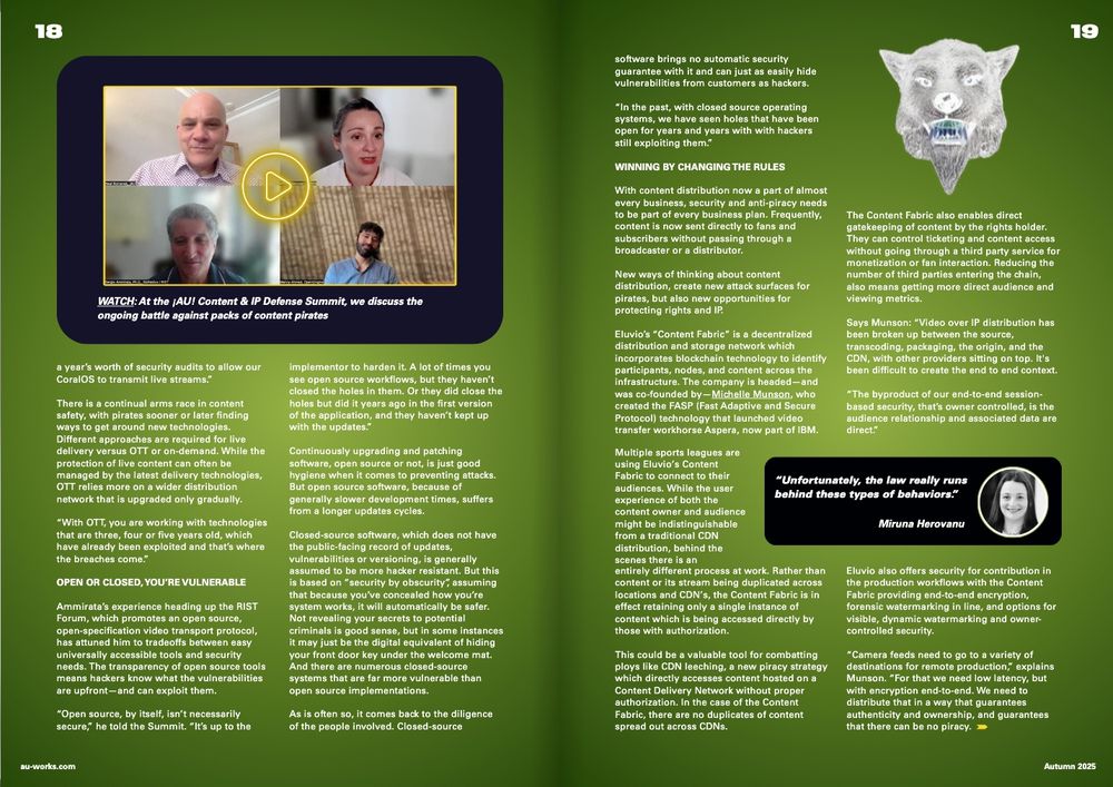 Article from ¡AU! Journal, Autumn 2025 - "IP Predators: The tech arms race against packs of pirates" by Neal Romanek 3 & 4 of 6 - with a video play window from the ¡AU! Content & IP Security Summit

"...a year’s worth of security audits to allow our CoralOS to transmit live streams.”

There is a continual arms race in content safety, with pirates sooner or later finding ways to get around new technologies. Different approaches are required for live delivery versus OTT or on-demand. While the protection of live content can often be managed by the latest delivery technologies, OTT relies more on a wider distribution network that is upgraded only gradually.

“With OTT, you are working with technologies that are three, four or five years old, which have already been exploited and that’s where the breaches come.”

OPEN OR CLOSED, You’re vulnerable

Ammirata’s experience heading up the RIST Forum, which promotes an open source, open-specification video transport protocol, has attuned him to tradeoffs between easy universally accessible tools and security needs. The transparency of open source tools means hackers know what the vulnerabilities are upfront—and can exploit them.

“Open source, by itself, isn’t necessarily secure,” he told the Summit. “It’s up to the mplementor to harden it. A lot of times you see open source workflows, but they haven’t closed the holes in them. Or they did close the holes but did it years ago in the first version of the application, and they haven’t kept up with the updates.”

Continuously upgrading and patching software, open source or not, is just good hygiene when it comes to preventing attacks. But open source software, because of generally slower development times, suffers from a longer updates cycles.

Closed-source software, which does not have the public-facing record of updates, vulnerabilities or versioning, is generally assumed to be more hacker resistant. But this is based on “security by obscurity”, assuming..."

