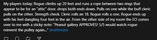 My players today: Rogue climbs up 20 feet and runs a rope between two rings that appear to be for an "attic" door. drops both ends down. Pulls on one while the buff cleric pulls on the other. Strength check. Cleric rolls an 18. Rogue rolls a one. Rogue ends up with his feet dangling four feet in the air. From the other side of my room the EO comes over to me with a sticky note: "Peanut gallery APPROVES! 5/5 would watch rogue reinvent the pulley again..."