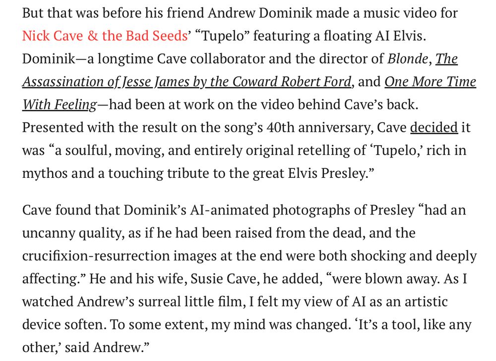 But that was before his friend Andrew Dominik made a music video for Nick Cave & the Bad Seeds’ “Tupelo” featuring a floating AI Elvis. Dominik—a longtime Cave collaborator and the director of Blonde, The Assassination of Jesse James by the Coward Robert Ford, and One More Time With Feeling—had been at work on the video behind Cave’s back. Presented with the result on the song’s 40th anniversary, Cave decided it was “a soulful, moving, and entirely original retelling of ‘Tupelo,’ rich in mythos and a touching tribute to the great Elvis Presley.”

Cave found that Dominik’s AI-animated photographs of Presley “had an uncanny quality, as if he had been raised from the dead, and the crucifixion-resurrection images at the end were both shocking and deeply affecting.” He and his wife, Susie Cave, he added, “were blown away. As I watched Andrew’s surreal little film, I felt my view of AI as an artistic device soften. To some extent, my mind was changed. ‘It’s a tool, like any other,’ said Andrew.”