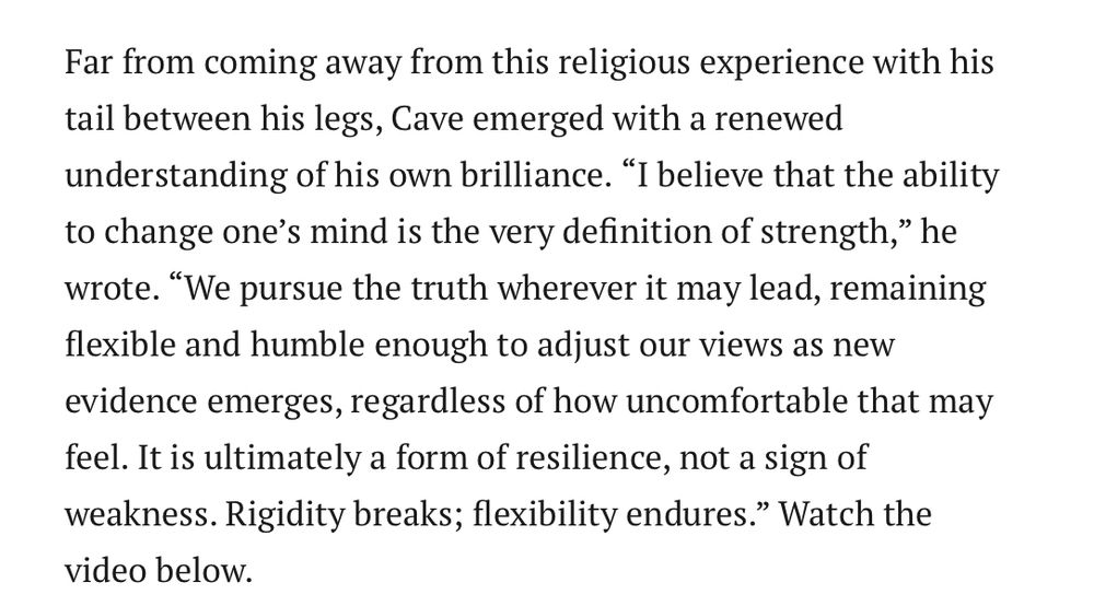 Far from coming away from this religious experience with his tail between his legs, Cave emerged with a renewed understanding of his own brilliance. “I believe that the ability to change one’s mind is the very definition of strength,” he wrote. “We pursue the truth wherever it may lead, remaining flexible and humble enough to adjust our views as new evidence emerges, regardless of how uncomfortable that may feel. It is ultimately a form of resilience, not a sign of weakness. Rigidity breaks; flexibility endures.” Watch the video below.