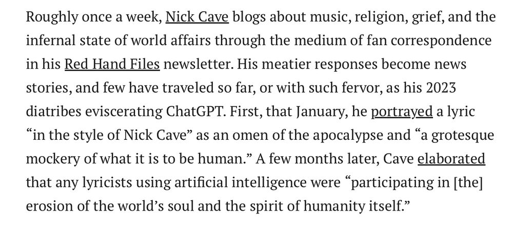Roughly once a week, Nick Cave blogs about music, religion, grief, and the infernal state of world affairs through the medium of fan correspondence in his Red Hand Files newsletter. His meatier responses become news stories, and few have traveled so far, or with such fervor, as his 2023 diatribes eviscerating ChatGPT. First, that January, he portrayed a lyric “in the style of Nick Cave” as an omen of the apocalypse and “a grotesque mockery of what it is to be human.” A few months later, Cave elaborated that any lyricists using artificial intelligence were “participating in [the] erosion of the world’s soul and the spirit of humanity itself.”