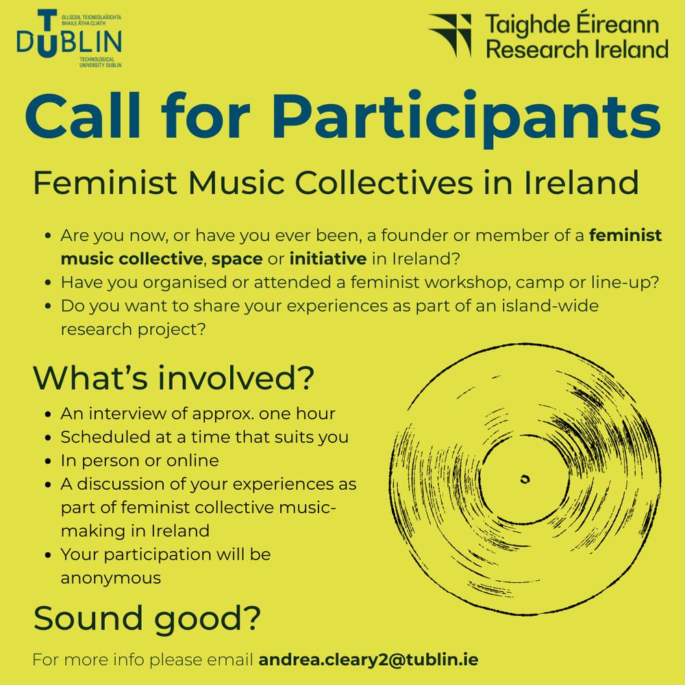 Poster reads: 

Call for participants 
Feminist Music Collectives in Ireland

Are you now, or have you ever been, a founder or member of a feminist music collective, space or initiative in Ireland?
Have you organised or attended a feminist workshop, camp or line-up?
Do you want to share your expereinces as part of an island-wide research project? 

What's involved? 
An interview of approx. one hour, scheduled at a time that suits you, in person or online. A discussion of your experiences as part of feminist collective music-making in Ireland. Your participation will be anonymous. 

Sound good? 
For more info please email andrea.cleary2@tudublin.ie