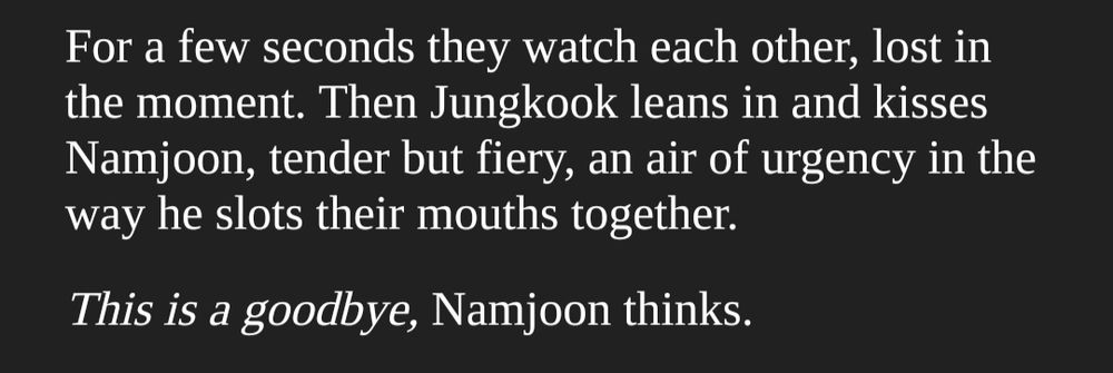 For a few seconds they watch each other, lost in the moment. Then Jungkook leans in and kisses Namjoon, tender but fiery, an air of urgency in the way he slots their mouths together.

This is a goodbye, Namjoon thinks.