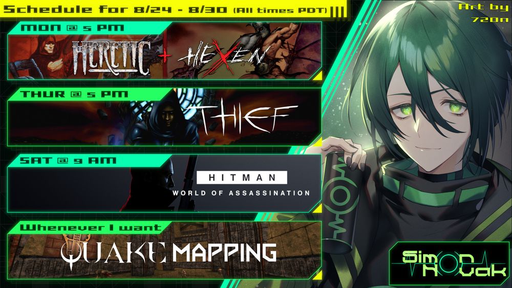 SCHEDULE FOR 8/24/25 - 8/30/25
All times PDT

Mon @ 5PM - Heretic + Hexen (Mostly Hexen: Vestiges of Grandeur)
Thurs @ 5PM - Thief Fan Missions
Sat @ 9AM - Hitman: World of Assassination
Whenever I want @ 5PM(-ish) - Quake Mapping