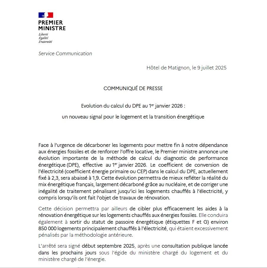 Extrait du communiqué de Matignon du 9 juillet 2025 :

"Face à l’urgence de décarboner les logements pour mettre fin à notre dépendance aux énergies fossiles et de renforcer l’offre locative, le Premier ministre annonce une évolution importante de la méthode de calcul du diagnostic de performance énergétique (DPE), effective au 1er janvier 2026. Le coefficient de conversion de l’électricité (coefficient énergie primaire ou CEP) dans le calcul du DPE, actuellement fixé à 2,3, sera abaissé à 1,9. Cette évolution permettra de mieux refléter la réalité du mix énergétique français, largement décarboné grâce au nucléaire, et de corriger une inégalité de traitement pénalisant jusqu’ici les logements chauffés à l’électricité, y compris lorsqu’ils ont fait l’objet de travaux de rénovation.
Cette décision permettra par ailleurs de cibler plus efficacement les aides à la rénovation énergétique sur les logements chauffés aux énergies fossiles. Elle conduira également à sortir du statut de passoire énergétique (étiquettes F et G) environ 850 000 logements principalement chauffés à l’électricité, qui étaient excessivement pénalisés par la méthodologie antérieure.
L’arrêté sera signé début septembre 2025, après une consultation publique lancée dans les prochains jours sous l’égide du ministère chargé du logement et du ministère chargé de l’énergie.(...)"