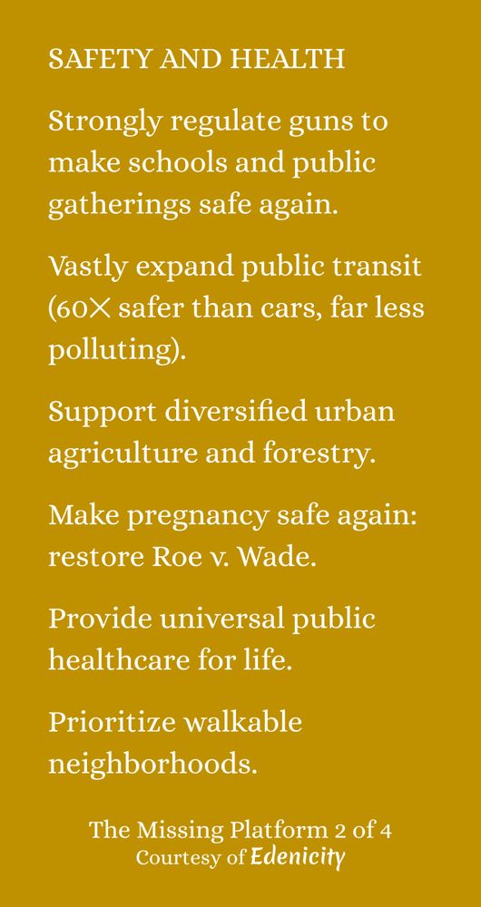 SAFETY AND HEALTH:  Strongly regulate guns to make schools and public gatherings safe again. Vastly expand public transit (60⨉ safer than cars, far less polluting). Support diversified urban agriculture and forestry. Make pregnancy safe again: restore Roe v. Wade. Provide universal public healthcare for life. Prioritize walkable neighborhoods.