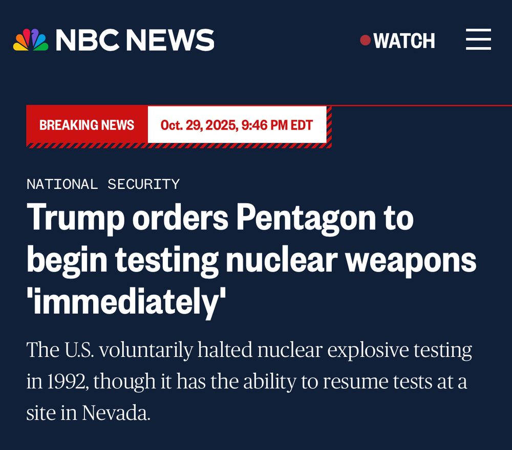 NBC NEWS
•WATCH
BREAKING NEWS
Oct. 29, 2025, 9:46 PM EDT
NATIONAL SECURITY
Trump orders Pentagon to begin testing nuclear weapons
'immediately'
The U.S. voluntarily halted nuclear explosive testing in 1992, though it has the ability to resume tests at a site in Nevada.
