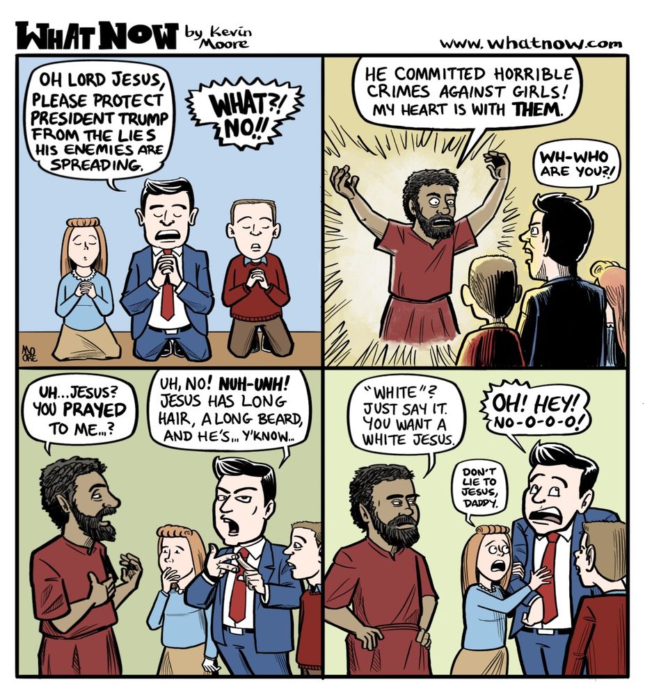 What Now by Kevin Moore www.whatnow.mooretoons.com

A four panel comic strip.
Panel One: A family of three - dad, sister, brother - kneel to pray.
Father: Oh Lord Jesus, please protect President Trump from the lies that his enemies are spreading.
Off panel voice: What?! No!!

Panel 2: A kinky haired, brown skinned Jesus appears before the family, aglow and kinda pissed off.
Jesus: He committed horrible crimes against girls! My heart is with them!
Father: Wh-who are you?!

Panel 3: Jesus gestures to himself, while the Father counts on his fingers, and the children look confused.
Jesus: Uh... Jesus? You prayed to me ...?
Father: Uh, no! NUH-UNH! Jesus has long hair, a long beard, and he's ... y'know ...

Panel 4: Jesus puts his hands on his hips and scowls. The father looks embarrassed. The daughter looks terrified.
Jesus: "White"? Just say it. You want a White Jesus.
Father: Oh! Hey! No-o-o-o!
Daughter: Don't lie to Jesus, Daddy.