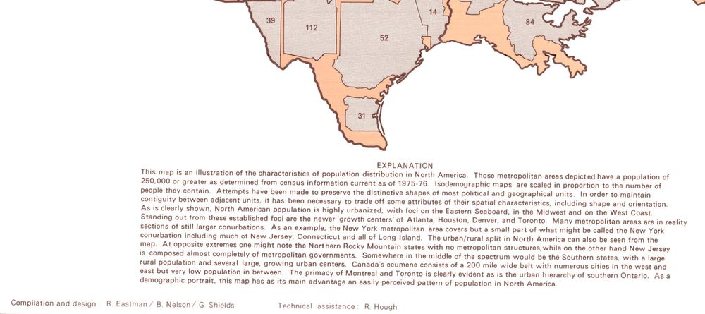 [portion] Isodemographic map of North America, 1975-1976. Published by by Queen's University, Dept. of Geography 1978.

This map is an illustration of the characteristics of population distribution in North America. Those metropolitan areas depicted have a population of 250,000 or greater as determined from census information current as of 1975-76. Isodemographic maps are scaled in proportion to the number of people they contain. Attempts have been made to preserve the distinctive shapes of most political and geographical units. In order to maintain contiguity between adjacent units, it has been necessary to trade off some attributes of their spatial characteristics, including shape and orientation. As is clearly shown, North American population is highly urbanized, with foci on the Eastern Seaboard, in the Midwest and on the West Coast. Standing out from these established foci are the newer 'growth centers of Atlanta, Houston, Denver, and Toronto. Many metropolitan areas are in reality sections of still larger conurbations. As an example, the New York metropolitan area covers but a small part of what might be called the New York conurbation including much of New Jersey, Connecticut and all of Long Island. The urban/rural split in North America can also be seen from the map. At opposite extremes one might note the Northern Rocky Mountain states with no metropolitan structures, while on the other hand New Jersey is composed almost completely of metropolitan governments. Somewhere in the middle of the spectrum would be the Southern states, with a large rural population and several large, growing urban centers. Canada's ecumene consists of a 200 mile wide belt with numerous cities in the west and east but very low population in between. The primacy of Montreal and Toronto is clearly evident as is the urban hierarchy of southern Ontario. As a demographic portrait, this map has as its main advantage an easily perceived pattern of population in North America.


