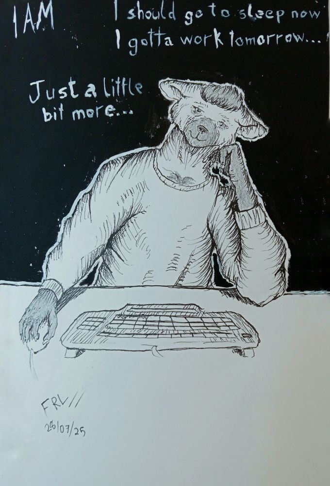 An art of my fursona, made with pencil, India ink pen and acrylic paint.

He's sitting in front of a table, laying against one of his hands. At the table, there's a keyboard and a mouse. The other hand is on top of the mouse.

The fursona is in pajamas, and his expression is tired. Marks and dark circles around his eyes indicates sleepiness.

The background is all black. Some phrases, representing his thoughts, are painted in white. They say: "I should go to sleep now, I gotta work tomorrow..." and "Just a little bit more...". There's also a text indicating it's 1 AM at the top left corner.