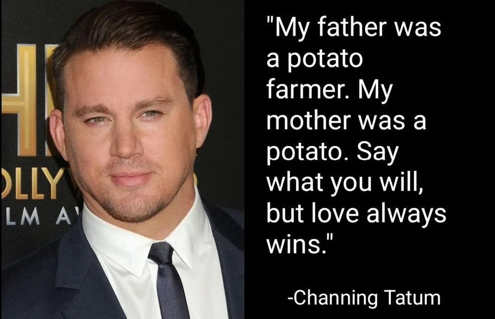 "My father was
a potato
farmer. My
mother was a
potato. Say
.
what you will,
but love always
wins."
"

OLLY
LM A'

-Channing Tatum

