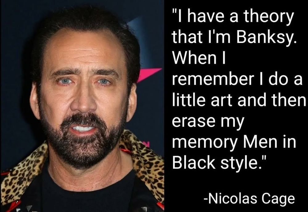 "I have a theory
that I'm Banksy.
When
remember - do a
little art and then
erase my
memory Men in
Black style."

-Nicolas Cage

