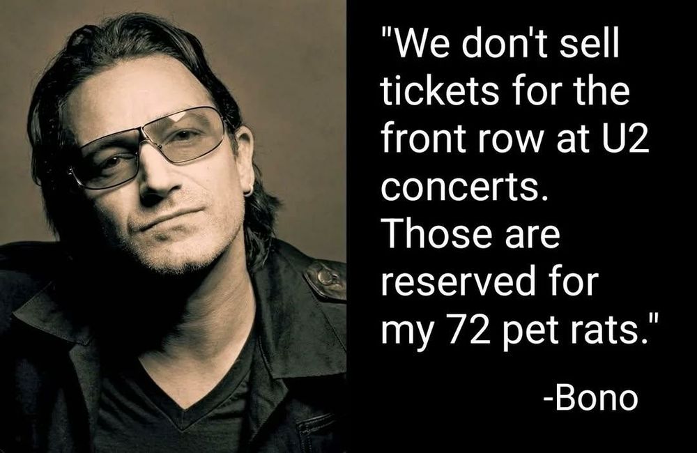 "We don't sell
tickets for the
front row at U2
concerts.
Those are
reserved for
my 72 pet rats.
"

-Bono


