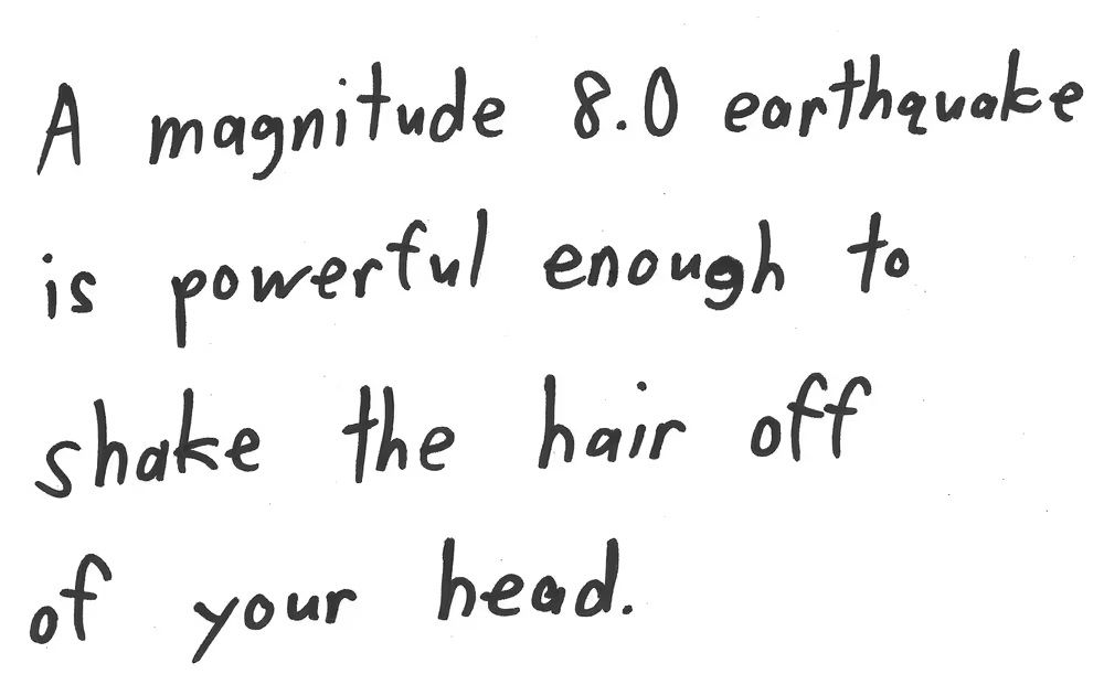 A magnitude 8.0 earthquake
is powerful enough to
shake the hair off
of your head.

