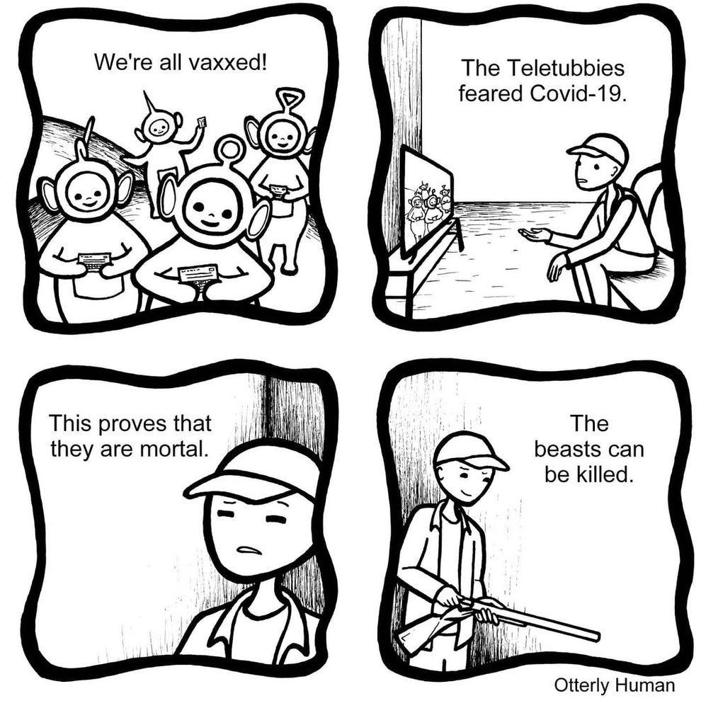 1 Teletubbies: We're all vaxxed!
2 Guy watching TV: The Teletubbies feared Covid-19.
3 Guy: This proves that they are mortal.
4 Guy, loading shotgun: The beasts can be killed.

