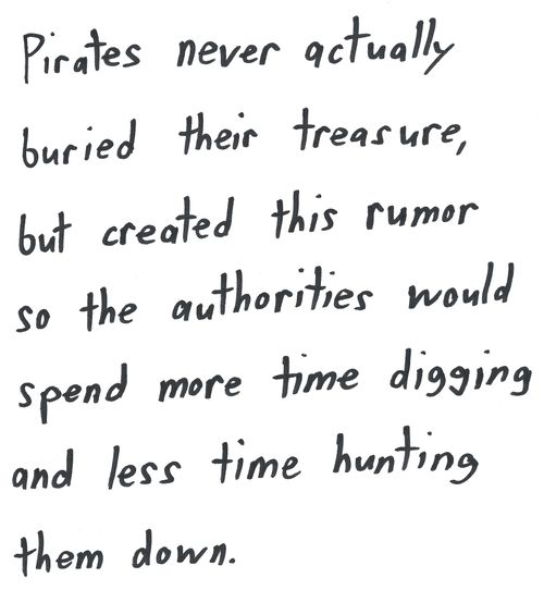 Pirates never actually
buried their treasure,
but created this rumor
so the authorities would
spend more time digging
and less time hunting
them down.

