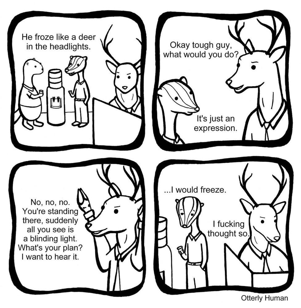1 Me: He froze like a deer in the headlights.
2 Deer: Okay tough guy, what would you do?
Me: It’s just an expression.
3 Deer: No, no, no. You’re standing there, suddenly all you see is a blinding light. What’s your plan? I want to hear it.
4 Me, frowning: I would freeze.
Deer: I fucking thought so.
