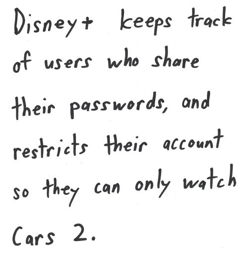 Disney+ keeps track
of users who share
their passwords, and
restricts their account
so they can only watch
Cars 2.

