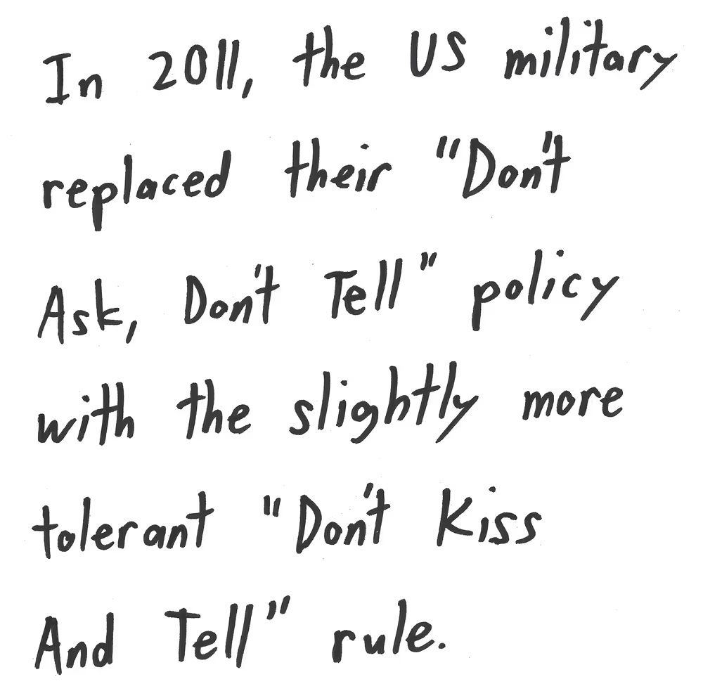 In 201l, the US military
replaced their Don't
Ask, Don't Tell" policy
with the slightly more
tolerant "Don't kiss
And tell" rule.

