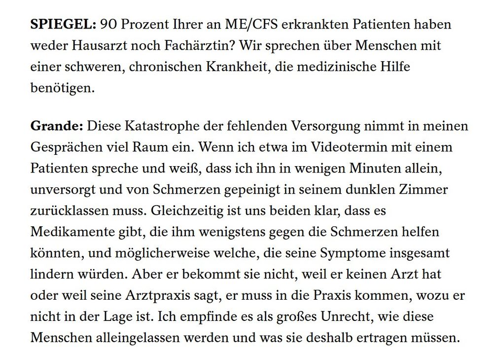 SPIEGEL: 90 Prozent Ihrer an ME/CFS erkrankten Patienten haben weder Hausarzt noch Fachärztin? Wir sprechen über Menschen mit einer schweren, chronischen Krankheit, die medizinische Hilfe benötigen.
Grande: Diese Katastrophe der fehlenden Versorgung nimmt in meinen Gesprächen viel Raum ein. Wenn ich etwa im Videotermin mit einem Patienten spreche und weiß, dass ich ihn in wenigen Minuten allein, unversorgt und von Schmerzen gepeinigt in seinem dunklen Zimmer zurücklassen muss. Gleichzeitig ist uns beiden klar, dass es Medikamente gibt, die ihm wenigstens gegen die Schmerzen helfen könnten, und möglicherweise welche, die seine Symptome insgesamt lindern würden. Aber er bekommt sie nicht, weil er keinen Arzt hat oder weil seine Arztpraxis sagt, er muss in die Praxis kommen, wozu er nicht in der Lage ist. Ich empfinde es als großes Unrecht, wie diese Menschen alleingelassen werden und was sie deshalb ertragen müssen.