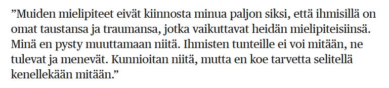 ”Muiden mielipiteet eivät kiinnosta minua paljon siksi, että ihmisillä on omat taustansa ja traumansa, jotka vaikuttavat heidän mielipiteisiinsä. Minä en pysty muuttamaan niitä. Ihmisten tunteille ei voi mitään, ne tulevat ja menevät. Kunnioitan niitä, mutta en koe tarvetta selitellä kenellekään mitään.”