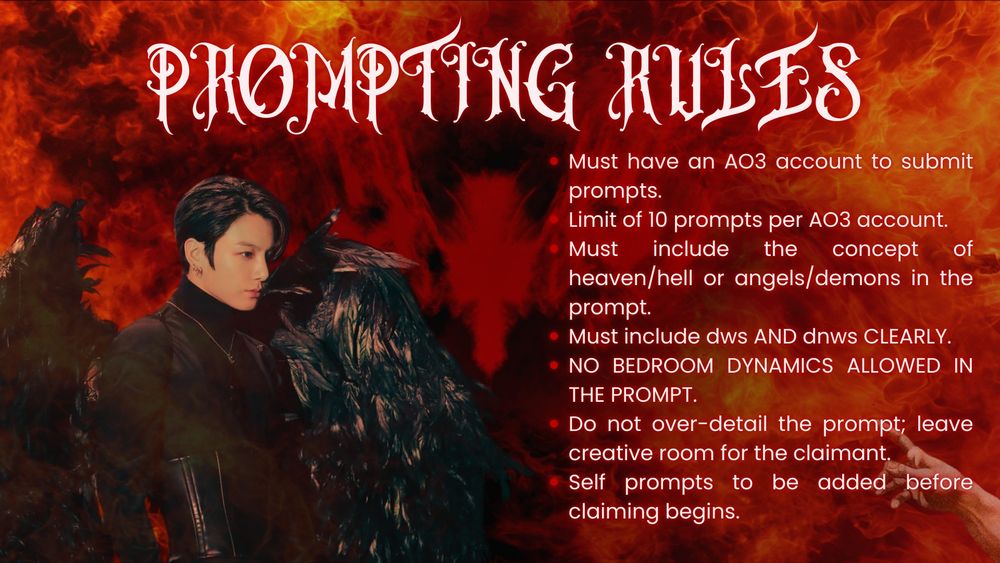 Prompting Rules 

Must have an AO3 account to submit prompts.
Limit of 10 prompts per AO3 account.
Must include the concept of heaven/hell or angels/demons in the prompt.
Must include dws AND dnws CLEARLY.
NO BEDROOM DYNAMICS ALLOWED IN THE PROMPT.
Do not over-detail the prompt; leave creative room for the claimant. 
Self prompts to be added before claiming begins. 
