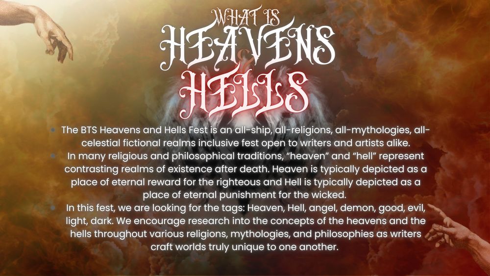What is Heavens & Hells Fest? 

The BTS Heavens and Hells Fest is an all-ship, all-religions, all-mythologies, all-celestial fictional realms inclusive fest open to writers and artists alike.
In many religious and philosophical traditions, “heaven” and “hell” represent contrasting realms of existence after death. Heaven is typically depicted as a place of eternal reward for the righteous and Hell is typically depicted as a place of eternal punishment for the wicked. 
In this fest, we are looking for the tags: Heaven, Hell, angel, demon, good, evil, light, dark. We encourage research into the concepts of the heavens and the hells throughout various religions, mythologies, and philosophies as writers craft worlds truly unique to one another. 