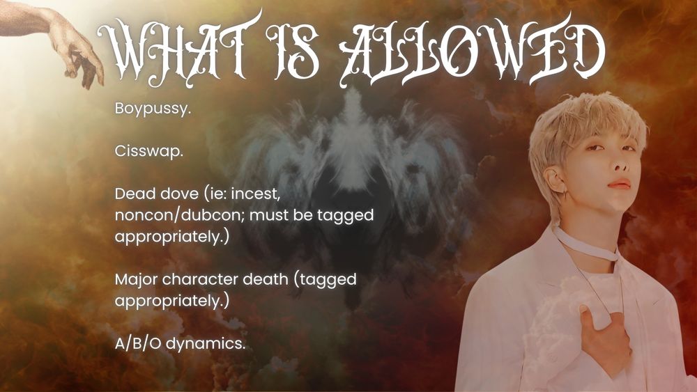 What IS Allowed:

Boypussy.

Cisswap.

Dead dove (ie: incest, noncon/dubcon; must be tagged appropriately.)

Major character death (tagged appropriately.)

A/B/O dynamics.