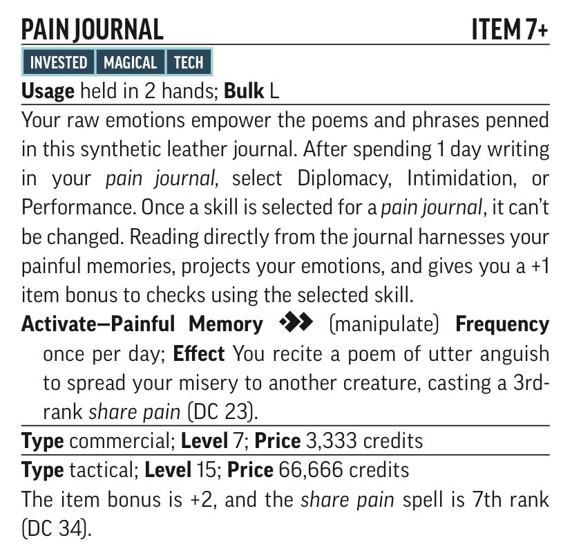PAIN JOURNAL
ITEM 7+
INVESTED MAGICAL TECH
Usage held in 2 hands; Bulk L
Your raw emotions empower the poems and phrases penned in this synthetic leather journal. After spending 1 day writing in your pain journal, select Diplomacy, Intimidation, or Performance. Once a skill is selected for a pain journal, it can't be changed. Reading directly from the journal harnesses your painful memories, projects your emotions, and gives you a +1 item bonus to checks using the selected skill.
Activate-Painful Memory * (manipulate) Frequency once per day; Effect You recite a poem of utter anguish to spread your misery to another creature, casting a 3rd-rank share pain (DC 23).
Type commercial; Level 7; Price 3,333 credits Type tactical; Level 15; Price 66,666 credits
The item bonus is +2, and the share pain spell is 7th rank (DC 34).
