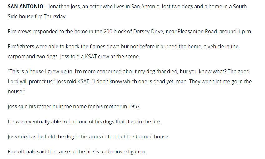 SAN ANTONIO - Jonathan Joss, an actor who lives in San Antonio, lost two dogs and a home in a South Side house fire Thursday.
Fire crews responded to the home in the 200 block of Dorsey Drive, near Pleasanton Road, around 1 p.m.
Firefighters were able to knock the flames down but not before it burned the home, a vehicle in the carport and two dogs, Joss told a KSAT crew at the scene.
"This is a house I grew up in. I'm more concerned about my dog that died, but you know what? The good Lord will protect us," Joss told KSAT. "I don't know which one is dead yet, man. They won't let me go in the house."
Joss said his father built the home for his mother in 1957.
He was eventually able to find one of his dogs that died in the fire.
Joss cried as he held the dog in his arms in front of the burned house.
Fire officials said the cause of the fire is under investigation.