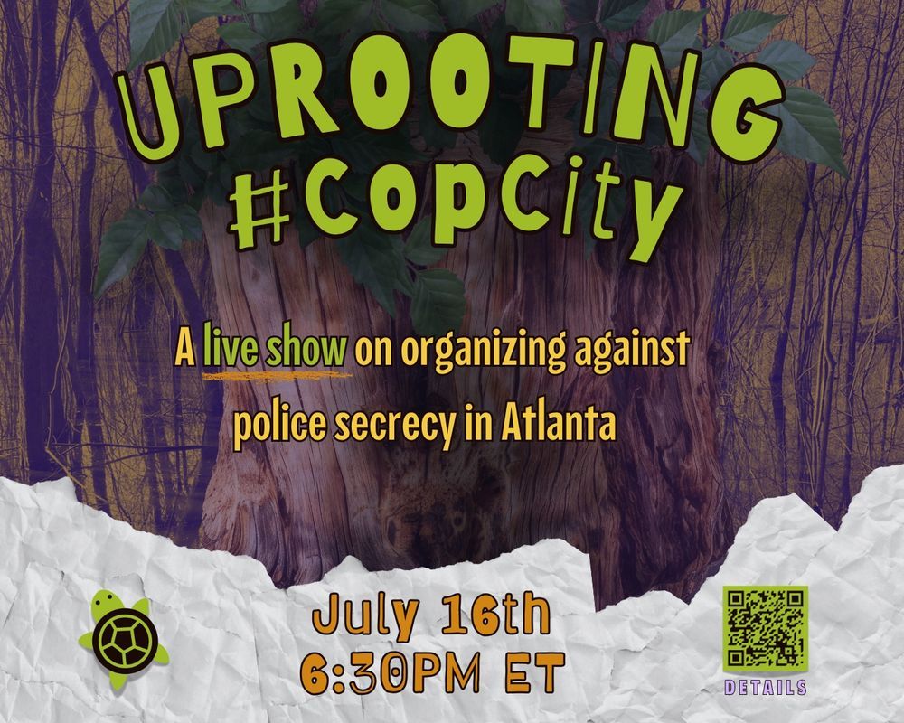 A flyer that reads "Uprooting Cop City" a live show on organizing against police secrecy in Atlanta. July 16th at 6:30ET. 