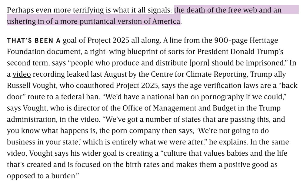 Perhaps even more terrifying is what it all signals: the death of the free web and an ushering in of a more puritanical version of America.

THAT’S BEEN A goal of Project 2025 all along. A line from the 900-page Heritage Foundation document, a right-wing blueprint of sorts for President Donald Trump’s second term, says “people who produce and distribute [porn] should be imprisoned.” In a video recording leaked last August by the Centre for Climate Reporting, Trump ally Russell Vought, who coauthored Project 2025, says the age verification laws are a “back door” route to a federal ban. “We’d have a national ban on pornography if we could,” says Vought, who is director of the Office of Management and Budget in the Trump administration, in the video. “We’ve got a number of states that are passing this, and you know what happens is, the porn company then says, ‘We’re not going to do business in your state,’ which is entirely what we were after,” he explains. In the same video, Vought says his wider goal is creating a “culture that values babies and the life that’s created and is focused on the birth rates and makes them a positive good as opposed to a burden.”
