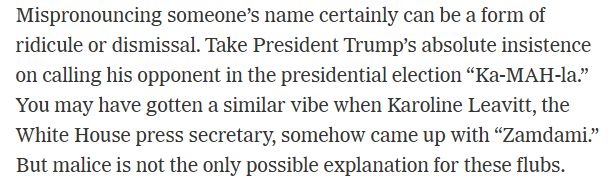 Mispronouncing someone’s name certainly can be a form of ridicule or dismissal. Take President Trump’s absolute insistence on calling his opponent in the presidential election “Ka-MAH-la.” You may have gotten a similar vibe when Karoline Leavitt, the White House press secretary, somehow came up with “Zamdami.” But malice is not the only possible explanation for these flubs.