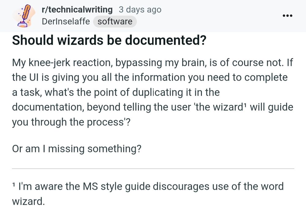 reddit post from r/technicalwriting

title: Should wizards be documented?

body:

My knee-jerk reaction, bypassing my brain, is of course not. If the Ul is giving you all the information you need to complete a task, what's the point of duplicating it in the documentation, beyond telling the user 'the wizard[1] will guide you through the process'?

Or am I missing something?

[1] I'm aware the MS style guide discourages use of the word wizard.