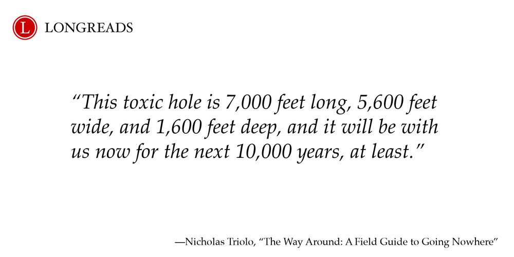 Longreads logo at top left

"This toxic hole is 7,000 feet long, 5,600 feet wide, and 1,600 feet deep, and it will be with us now for the next 10,000 years, at least."

Byline: Nicholas Triolo, "The Way Around: A Field Guide to Going Nowhere"
