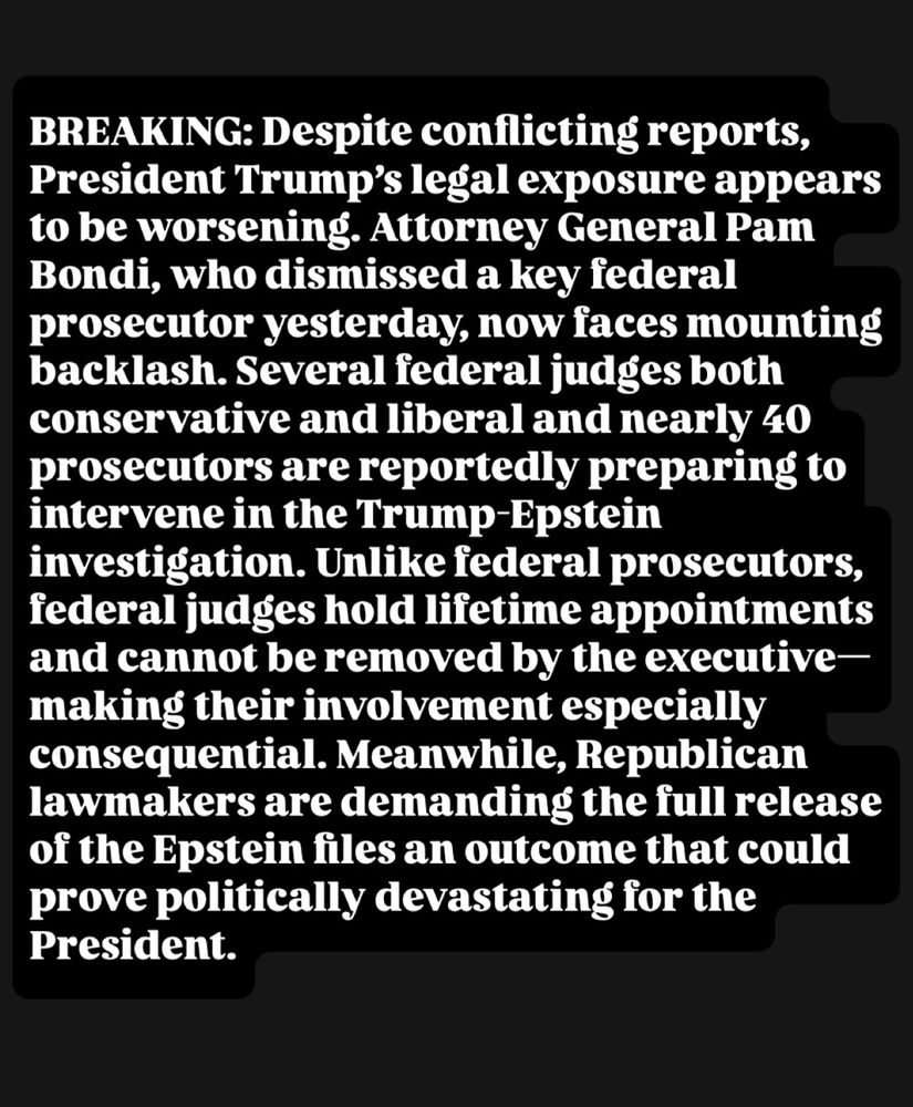 BREAKING: Despite conflicting reports, President Trump’s legal exposure appears to be worsening. Attorney General Pam Bondi, who dismissed a key federal prosecutor yesterday, now faces mounting backlash. Several federal judges—both conservative and liberal—and nearly 40 prosecutors are reportedly preparing to intervene in the Trump-Epstein investigation. Unlike federal prosecutors, federal judges hold lifetime appointments and cannot be removed by the executive—making their involvement especially consequential. Meanwhile, Republican lawmakers are demanding the full release of the Epstein files—an outcome that could prove politically devastating for the President.
