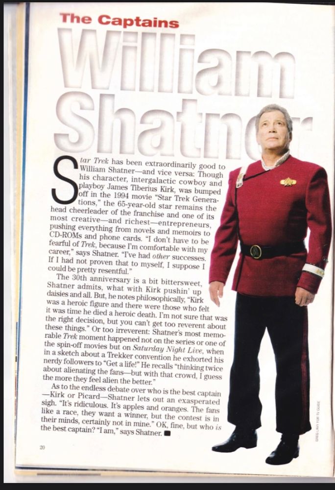 The Captains
 William
 Shatin
 S
 tar Trek has been extraordinarily good to
 • William Shatner-and vice versa: Though
 his character, intergalactic cowboy and
 playboy James Tiberius Kirk, was bumped
 off in the 1994 movie "Star Trek Genera-
 tions," the 65-year-old star remains the
 head cheerleader of the franchise and one of its
 most creative-and richest-entrepreneurs,
 pushing everything from novels and memoirs to
 CD-ROMs and phone cards. "I don't have to be
 fearful of Trek, because I'm comfortable with my
 career," says Shatner. "I've had other successes.
 If I had not proven that to myself, I suppose I
 could be pretty resentful."
 The 30th anniversary is a bit bittersweet,
 Shatner admits, what with Kirk pushin' up
 daisies and all. But, he notes philosophically, *Kirk
 was a heroic figure and there were those who felt
 it was time he died a heroic death. I'm not sure that was
 the right decision, but you can't get too reverent about
 these things." Or too irreverent: Shatner's most memo-
 rable Trek moment happened not on the series or one of
 the spin-off movies but on Saturday Night Live, when
 in a sketch about a Trekker convention he exhorted his
 nerdy followers to "Get a life!" He recalls "thinking twice
 about alienating the fans but with that crowd, I guess
 the more they feel alien the better."
 As to the endless debate over who is the best captain
 —Kirk or Picard-Shatner lets out an exasperated
 sigh. "It's ridiculous. It's apples and oranges. The fans
 like a race, they want a winner, but the contest is in
 their minds, certainly not in mine." OK, fine, but who is
 the best captain? "I am," says Shatner.
 20
 GREG LAVY FOR TV GUIDE