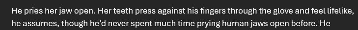 He pries her jaw open. Her teeth press against his fingers through the glove and feel lifelike, he assumes, though he’d never spent much time prying human jaws open before. He-