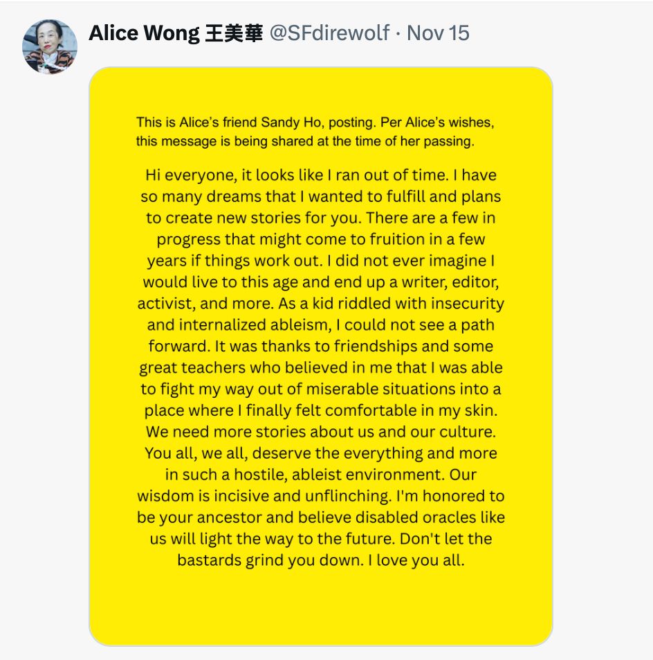 This is Alice's friend Sandy Ho, posting. Per Alice's wishes,
this message is being shared at the time of her passing. Hi everyone, it looks like I ran out of time. I have so many dreams that I wanted to fulfill and plans to create new stories for you. There are a few in progress that might come to fruition in a few years if things work out. I did not ever imagine I would live to this age and end up a writer, editor, activist, and more. As a kid riddled with insecurity and internalized ableism, I could not see a path forward. It was thanks to friendships and some great teachers who believed in me that I was able to fight my way out of miserable situations into a
place where I finally felt comfortable in my skin.
We need more stories about us and our culture. You all, we all, deserve the everything and more in such a hostile, ableist environment. Our wisdom is incisive and unflinching. I'm honored to be your ancestor and believe disabled oracles like us will light the way to the future. Don't let the
bastards grind you down. I love you all.