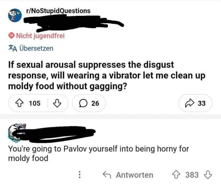 Screenshot from r/NoStupidQuestions:
Q: If sexual arousal suppresses the disgust response, will wearing a vibrator let me clean up moldy food without gagging?
A: You're going to Pavlov yourself into being horny for moldy food