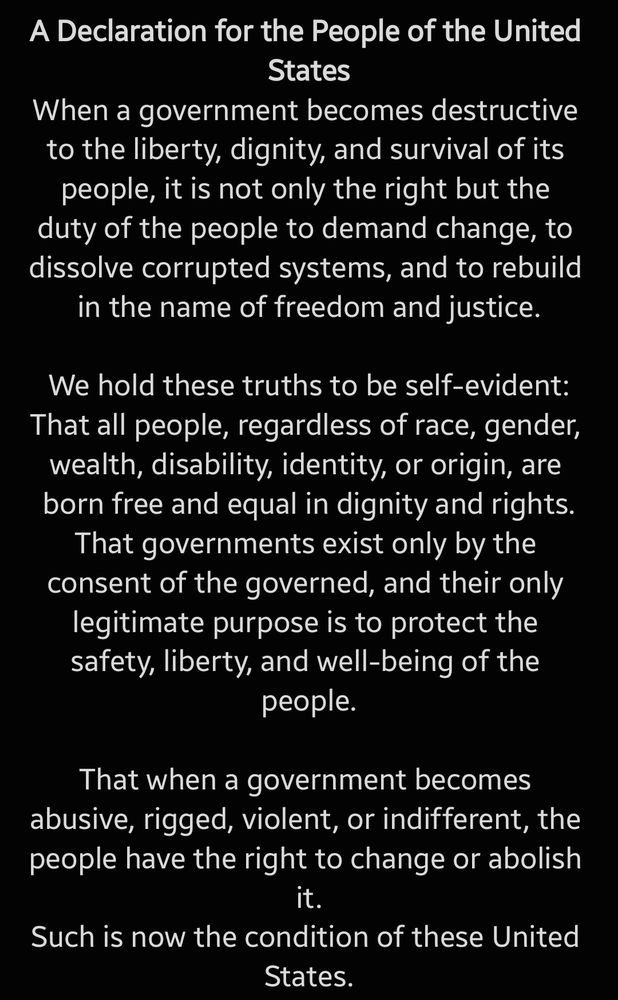 
A Declaration for the People of the United States

When a government becomes destructive to the liberty, dignity, and survival of its people, it is not only the right but the duty of the people to demand change, to dissolve corrupted systems, and to rebuild in the name of freedom and justice.

We hold these truths to be self-evident:
That all people, regardless of race, gender, wealth, disability, identity, or origin, are born free and equal in dignity and rights.
That governments exist only by the consent of the governed, and their only legitimate purpose is to protect the safety, liberty, and well-being of the people.

That when a government becomes abusive, rigged, violent, or indifferent, the people have the right to change or abolish it.
Such is now the condition of these United States.
The federal government, in concert with corrupted institutions and corporate powers, has:

• Placed profit and power above human lives
• Sold public trust to the highest bidder
• Allowed billionaires to shape policy while millions suffer
• Turned health care into a privilege instead of a right
• Allowed climate catastrophe to accelerate unchecked

• Gutted protections for workers while criminalizing poverty
• Attacked bodily autonomy, especially targeting women and transgender people
• Denied equal justice under the law based on race, class, and gender

• Militarized law enforcement while defunding the public good
• Suppressed votes, sabotaged democracy, and ignored the popular will
• Let vital infrastructure decay while funneling wealth upward
• And used fear, division, and propaganda to silence dissent

At every stage of these oppressions, people have raised their voices in protest, in courtrooms, on ballots, in the streets. Their cries for justice have been met with brutality, bureaucracy, or silence.

A government that responds to peaceful assembly with violence, 
to truth with censorship, 
and to need with neglect 
is no longer fit to govern a free people.

We are told to …