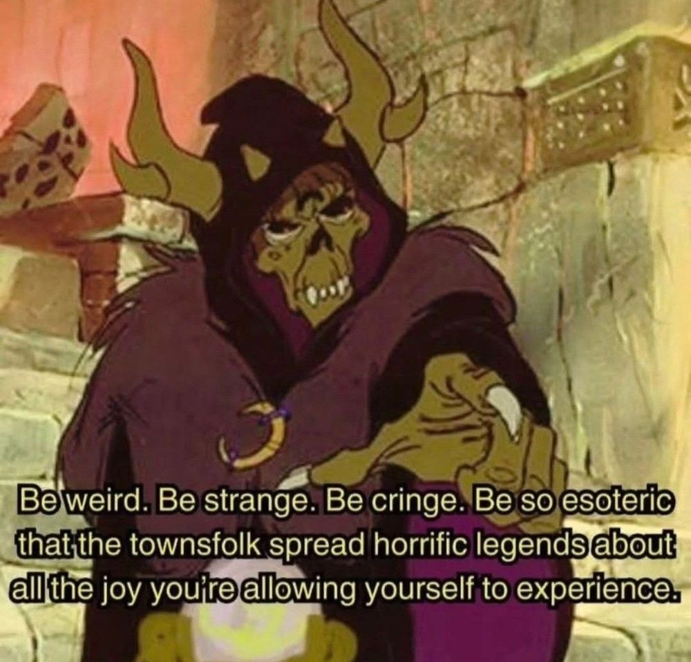 Be weird. Be strange. Be cringe. Be so esoteric that the townsfolk spread horrific legends about all the joy you're allowing yourself to experience.
