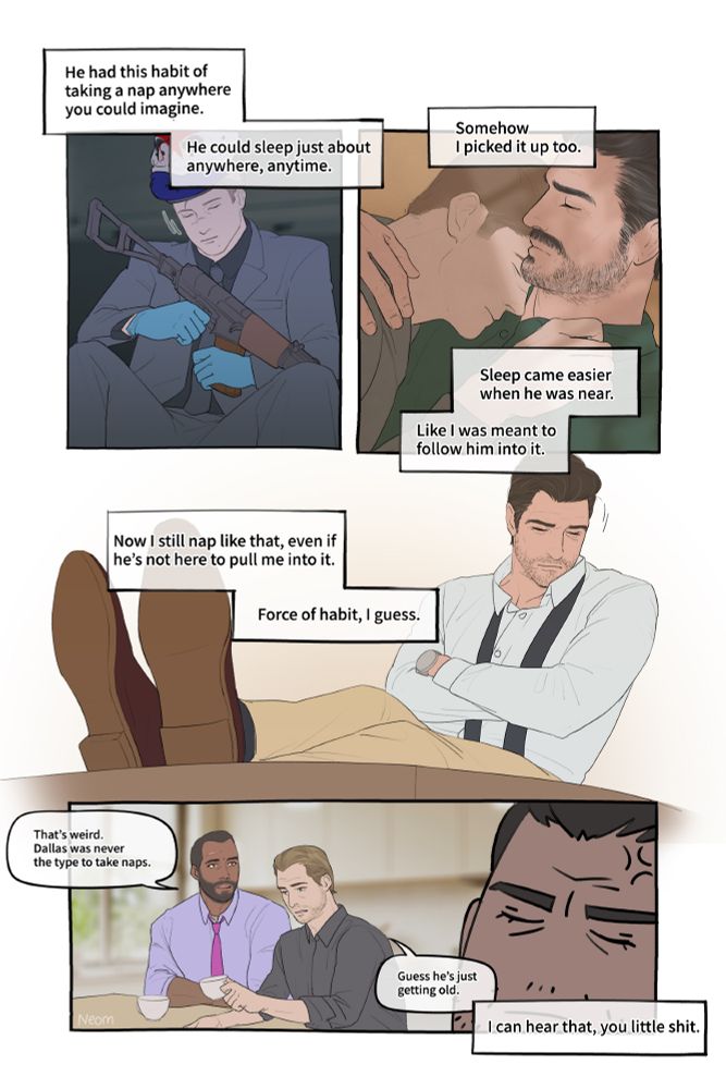 [Panel 1] Sokol is sleeping in the van, hugging his signature weapon, Valkyria.
Narration: "He had this habit of taking a nap anywhere you could imagine."
Narration: "He could sleep just about anywhere, anytime."

[Panel 2] Dallas and Sokol are napping together.
Narration: "Somehow I picked it up too."
Narration: "Sleep came easier when he was near. Like I was meant to follow him into it."

[Panel 3] Dallas sleeping alone on a chair, both feet on the table
Narration: "Now I still nap like that, even if he's not here to pull me into it."
Narration: "Force of habit, I guess."

[Panel 4] Chains and Houston are talking nearby.
Chains: "That’s weird. Dallas was never the type to take naps."
Houston: "Guess he’s just getting old."
Dallas is pretending to sleep, with a mildly uncomfortable expression.
Narration: "I can hear that, you little shit."